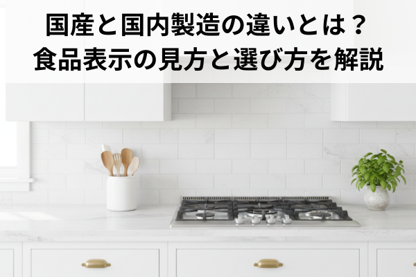 国産と国内製造の違いとは？食品表示の見方と選び方を解説